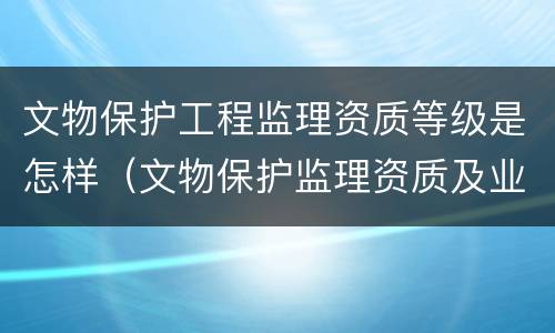 文物保护工程监理资质等级是怎样（文物保护监理资质及业务范围）