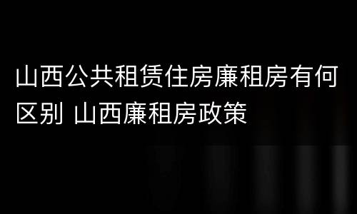 山西公共租赁住房廉租房有何区别 山西廉租房政策