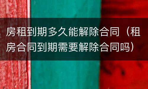 房租到期多久能解除合同（租房合同到期需要解除合同吗）