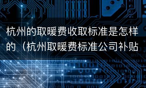 杭州的取暖费收取标准是怎样的（杭州取暖费标准公司补贴）
