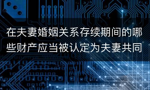 在夫妻婚姻关系存续期间的哪些财产应当被认定为夫妻共同财产
