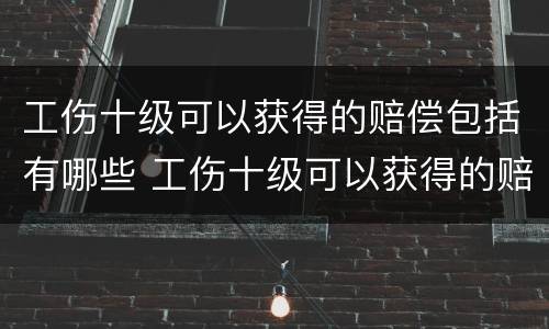 工伤十级可以获得的赔偿包括有哪些 工伤十级可以获得的赔偿包括有哪些内容
