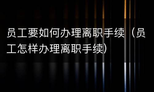 员工要如何办理离职手续（员工怎样办理离职手续）