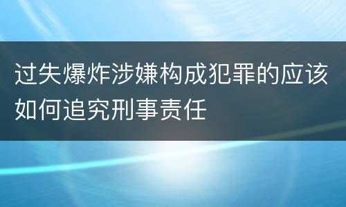 过失爆炸涉嫌构成犯罪的应该如何追究刑事责任