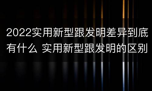 2022实用新型跟发明差异到底有什么 实用新型跟发明的区别