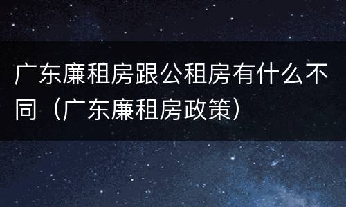 广东廉租房跟公租房有什么不同（广东廉租房政策）