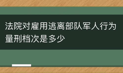 法院对雇用逃离部队军人行为量刑档次是多少