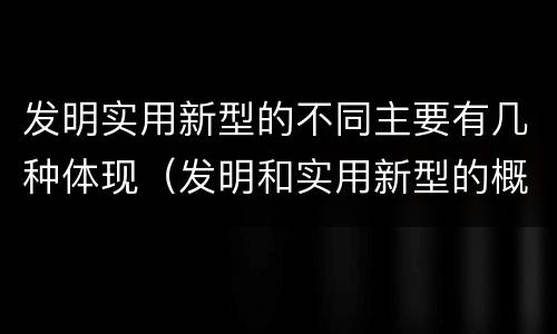 发明实用新型的不同主要有几种体现（发明和实用新型的概念）