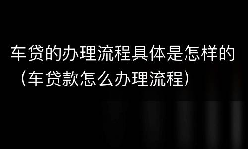 车贷的办理流程具体是怎样的（车贷款怎么办理流程）