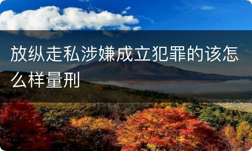 放纵走私涉嫌成立犯罪的该怎么样量刑