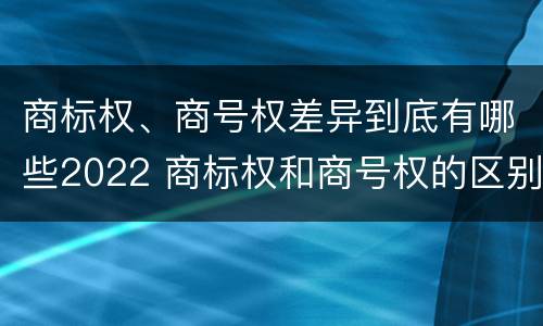 商标权、商号权差异到底有哪些2022 商标权和商号权的区别