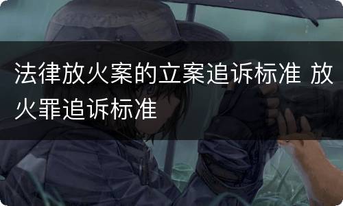 法律放火案的立案追诉标准 放火罪追诉标准