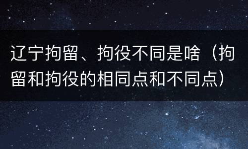 辽宁拘留、拘役不同是啥（拘留和拘役的相同点和不同点）