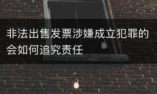 非法出售发票涉嫌成立犯罪的会如何追究责任