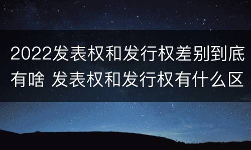 2022发表权和发行权差别到底有啥 发表权和发行权有什么区别