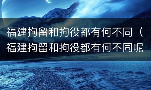 福建拘留和拘役都有何不同（福建拘留和拘役都有何不同呢）