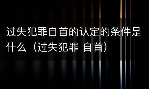 过失犯罪自首的认定的条件是什么（过失犯罪 自首）