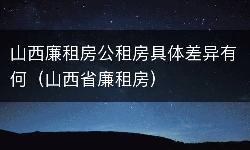 山西廉租房公租房具体差异有何（山西省廉租房）