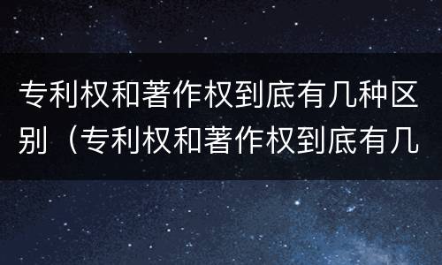 专利权和著作权到底有几种区别（专利权和著作权到底有几种区别在哪）