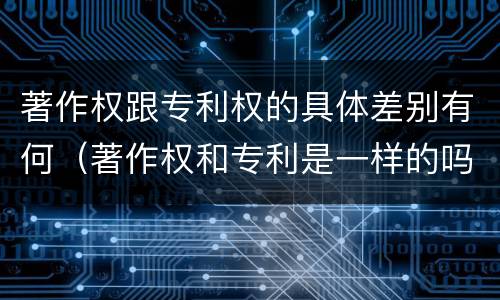 著作权跟专利权的具体差别有何（著作权和专利是一样的吗）