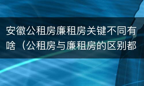 安徽公租房廉租房关键不同有啥（公租房与廉租房的区别都在此,别再搞错了!）