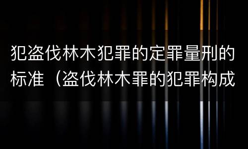 犯盗伐林木犯罪的定罪量刑的标准（盗伐林木罪的犯罪构成）