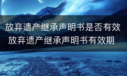 放弃遗产继承声明书是否有效 放弃遗产继承声明书有效期