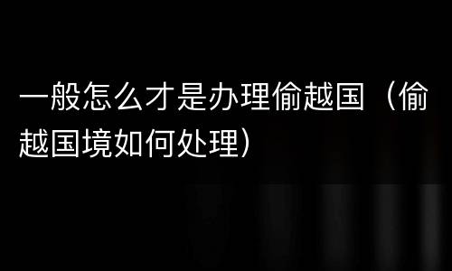一般怎么才是办理偷越国（偷越国境如何处理）