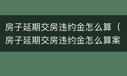 房子延期交房违约金怎么算（房子延期交房违约金怎么算案例）