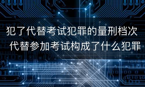 犯了代替考试犯罪的量刑档次 代替参加考试构成了什么犯罪