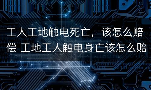 工人工地触电死亡，该怎么赔偿 工地工人触电身亡该怎么赔偿