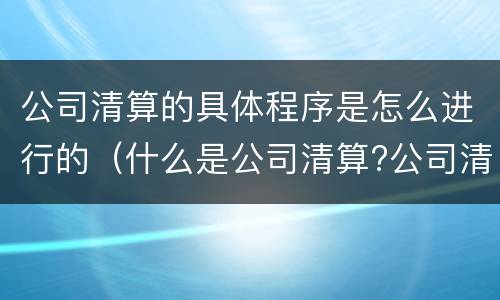 公司清算的具体程序是怎么进行的（什么是公司清算?公司清算的程序）
