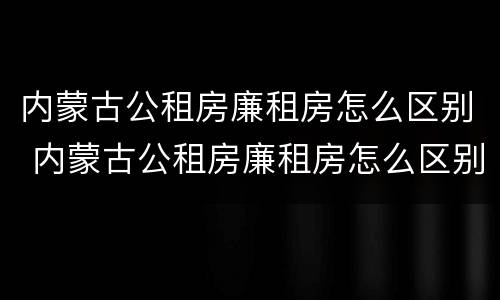 内蒙古公租房廉租房怎么区别 内蒙古公租房廉租房怎么区别的