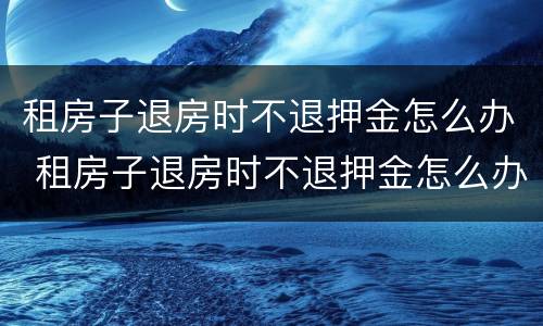 租房子退房时不退押金怎么办 租房子退房时不退押金怎么办理