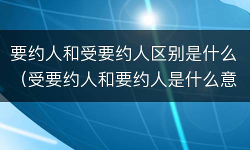 要约人和受要约人区别是什么（受要约人和要约人是什么意思）