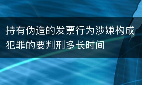 持有伪造的发票行为涉嫌构成犯罪的要判刑多长时间