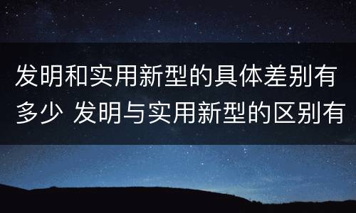 发明和实用新型的具体差别有多少 发明与实用新型的区别有