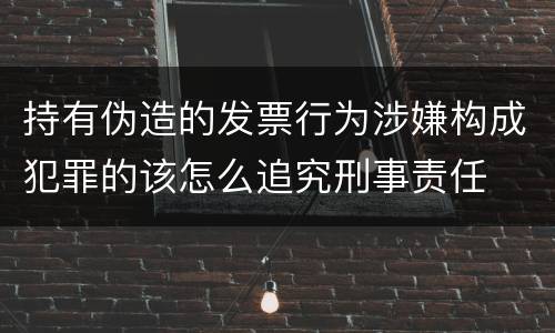 持有伪造的发票行为涉嫌构成犯罪的该怎么追究刑事责任