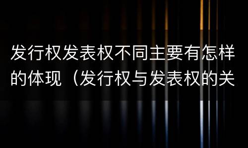 发行权发表权不同主要有怎样的体现（发行权与发表权的关系）