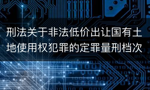 刑法关于非法低价出让国有土地使用权犯罪的定罪量刑档次是怎样的