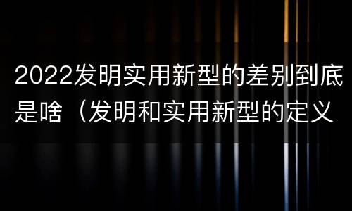 2022发明实用新型的差别到底是啥（发明和实用新型的定义）