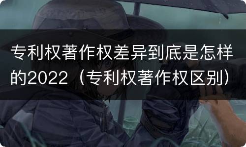 专利权著作权差异到底是怎样的2022（专利权著作权区别）