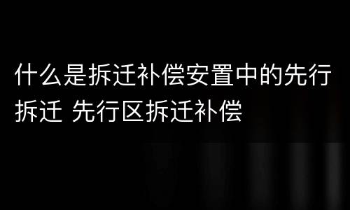 什么是拆迁补偿安置中的先行拆迁 先行区拆迁补偿
