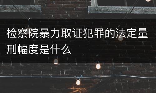 检察院暴力取证犯罪的法定量刑幅度是什么
