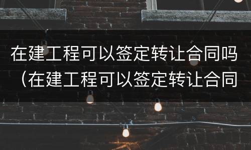 在建工程可以签定转让合同吗（在建工程可以签定转让合同吗为什么）