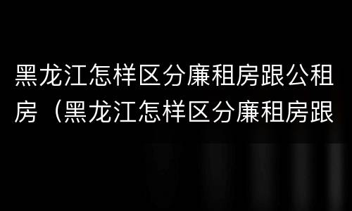 黑龙江怎样区分廉租房跟公租房（黑龙江怎样区分廉租房跟公租房的区别）