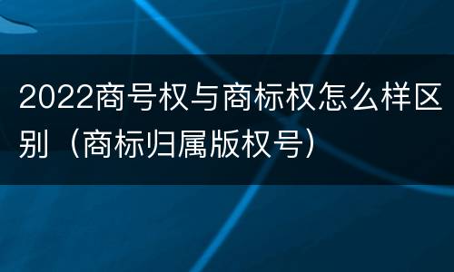 2022商号权与商标权怎么样区别（商标归属版权号）
