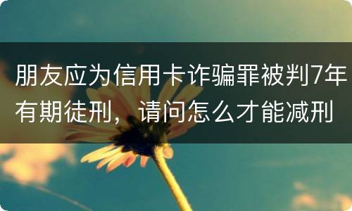 朋友应为信用卡诈骗罪被判7年有期徒刑，请问怎么才能减刑？ 刑满释放后，欠银行的钱