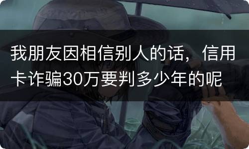 我朋友因相信别人的话，信用卡诈骗30万要判多少年的呢