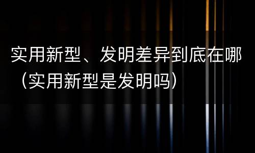 实用新型、发明差异到底在哪（实用新型是发明吗）